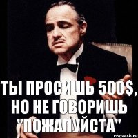 Ты просишь 500$, но не говоришь "пожалуйста"