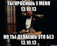 ты просишь у меня 13.10.13 но ты делаешь это без 13.10.13