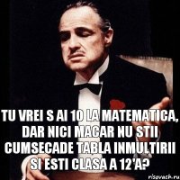 Tu vrei s ai 10 la matematica, dar nici macar nu stii cumsecade tabla inmultirii si esti clasa a 12'a?