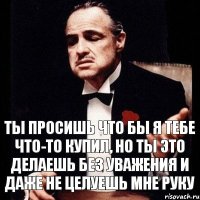 ты просишь что бы я тебе что-то купил, но ты это делаешь без уважения и даже не целуешь мне руку