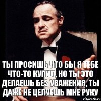 ты просишь что бы я тебе что-то купил, но ты это делаешь без уважения, ты даже не целуешь мне руку