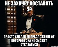 не захочет поставить 5? просто сделай ей предложение от которого она не сможет отказаться