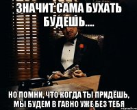 значит сама бухать будешь.... но помни, что когда ты придёшь, мы будем в гавно уже без тебя