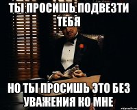 ты просишь подвезти тебя но ты просишь это без уважения ко мне