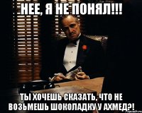 нее, я не понял!!! ты хочешь сказать, что не возьмешь шоколадку у ахмед?!