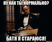 ну как ты нормально? батя я стараюся!