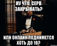 ну что, серв закрывать? или онлайн поднимется хоть до 10?