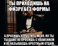 ты приходишь на физру без формы а просишь отпустить меня, но ты ты даже не просишь с уважением и не называешь крестным отцом.