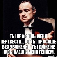 Ты просишь меня перевести... Но ты просишь без уважения. Ты даже не называешь меня гением.