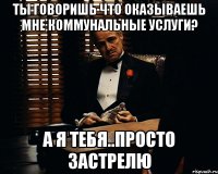 ты говоришь что оказываешь мне коммунальные услуги? а я тебя..просто застрелю