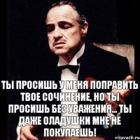 Ты просишь у меня поправить твое сочинение, но ты просишь без уважения... Ты даже оладушки мне не покупаешь!