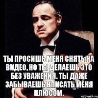 Ты просишь меня снять на видео, но ты делаешь это без уважения. Ты даже забываешь вписать меня плюсом.