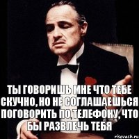 Ты говоришь мне что тебе скучно, но не соглашаешься поговорить по телефону, что бы развлечь тебя