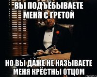 вы подъёбываете меня с гретой но вы даже не называете меня крёстны отцом