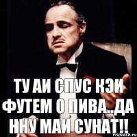 Ту аи спус кэи футем о пива..да нну маи сунат!!