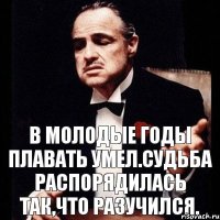 В молодые годы плавать умел.Судьба распорядилась так,что разучился.