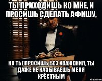 ты приходишь ко мне, и просишь сделать афишу, но ты просишь без уважения, ты даже не называешь меня крёстным