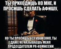 ты приходишь ко мне, и просишь сделать афишу, но ты просишь без уважения, ты даже не называешь меня председателем pr-комиссии