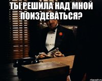 ты решила над мной поиздеваться? 