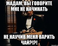 мадам, вы говорите мне не начинать не научив меня варить чай?!?!