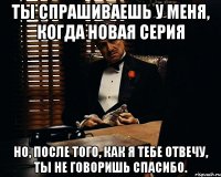 ты спрашиваешь у меня, когда новая серия но, после того, как я тебе отвечу, ты не говоришь спасибо.