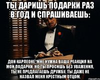 ты даришь подарки раз в год и спрашиваешь: дон карлеоне, мне нужна ваша реакция на мои подарки. но ты просишь без уважения, ты не предлагаешь дружбу, ты даже не назвал меня крестным отцом.