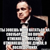 Ты зовешь меня кататься на сноубордах, но потом отменяешь поездку. Отменяешь её, не думая, о последствиях