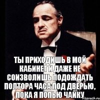 ты приходишь в мой кабинет и даже не соизволишь подождать полтора часа под дверью, пока я попью чайку