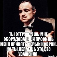 Ты отгружаешь мне оборудование и просишь меня принять серый коврик, но ты делаешь это без уважения.