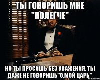 ты говоришь мне "полегче" но ты просишь без уважения, ты даже не говоришь"о,мой царь"