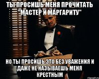 ты просишь меня прочитать "мастер и маргариту" но ты просишь это без уважения и даже не называешь меня крестным