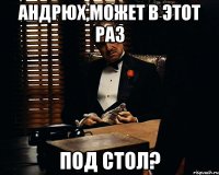 андрюх,может в этот раз под стол?