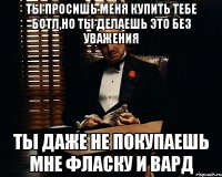 ты просишь меня купить тебе ботл,но ты делаешь это без уважения ты даже не покупаешь мне фласку и вард