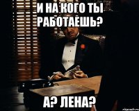 и на кого ты работаешь? а? лена?