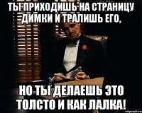 ты приходишь на страницу димки и тралишь его, но ты делаешь это толсто и как лалка!