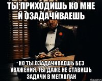 ты приходишь ко мне и озадачиваешь но ты озадачиваешь без уважения. ты даже не ставишь задачи в мегаплан