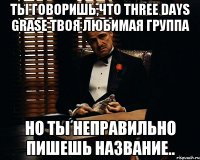 ты говоришь,что three days grase твоя любимая группа но ты неправильно пишешь название..