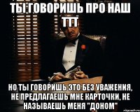 ты говоришь про наш ттт но ты говоришь это без уважения, не предлагаешь мне карточки, не называешь меня "доном"