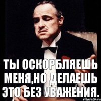 Ты оскорбляешь меня,но делаешь это без уважения.