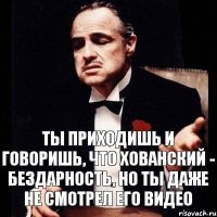 Ты приходишь и говоришь, что Хованский - бездарность, но ты даже не смотрел его видео