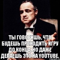 Ты говоришь, что будешь проходить игру до конца, но даже делаешь это на youtube.