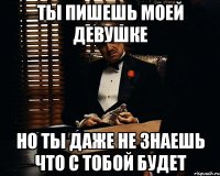 ты пишешь моей девушке но ты даже не знаешь что с тобой будет