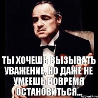 ты хочешь вызывать уважение, но даже не умеешь вовремя остановиться...