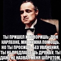 Ты пришел и говоришь: Дон Карлеоне, мне нужна помощь. Но ты просишь без уважения, ты не предлагаешь дружбу, ты даже не назвал меня шпротом.