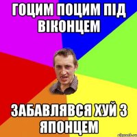 гоцим поцим під віконцем забавлявся хуй з японцем