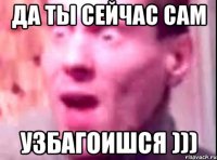 да ты сейчас сам узбагоишся )))