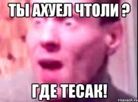 ты ахуел чтоли ? где тесак!