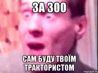 за 300 сам буду твоїм трактористом