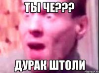 ты че??? дурак штоли