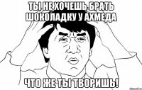 ты не хочешь брать шоколадку у ахмеда что же ты творишь!